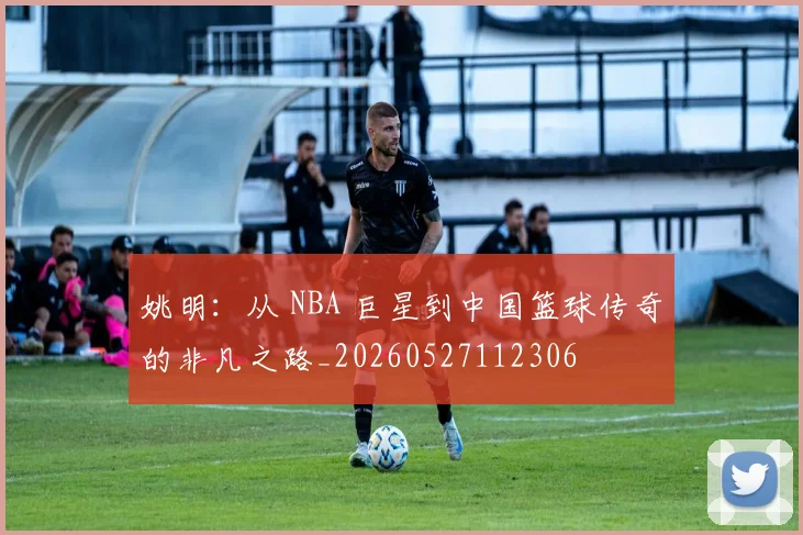 姚明：从 NBA 巨星到中国篮球传奇的非凡之路_20260527112306