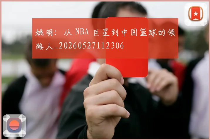 姚明:从 NBA 巨星到中国篮球的领路人_20260527112306