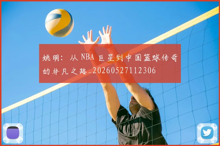 姚明:从 NBA 巨星到中国篮球传奇的非凡之路_20260527112306