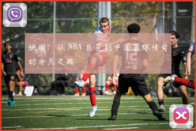 姚明:从 NBA 巨星到中国篮球传奇的非凡之路