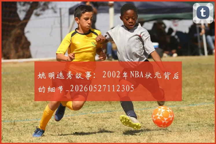 姚明选秀故事:2002年NBA状元背后的细节_20260527112305