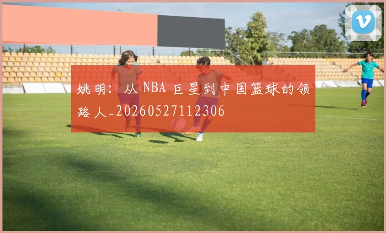 姚明:从 NBA 巨星到中国篮球的领路人_20260527112306