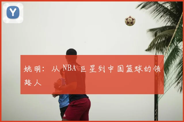姚明:从 NBA 巨星到中国篮球的领路人